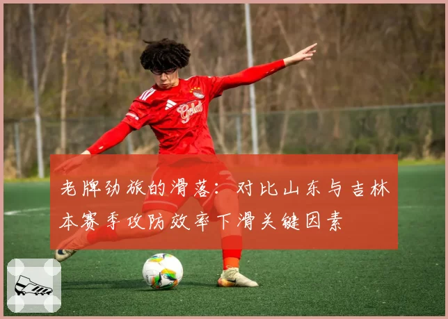 老牌劲旅的滑落：对比山东与吉林本赛季攻防效率下滑关键因素