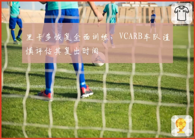 里卡多恢复全面训练，VCARB车队谨慎评估其复出时间