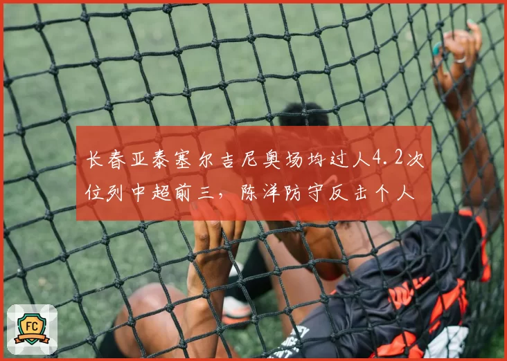 长春亚泰塞尔吉尼奥场均过人4.2次位列中超前三，陈洋防守反击个人突破依赖度飙升