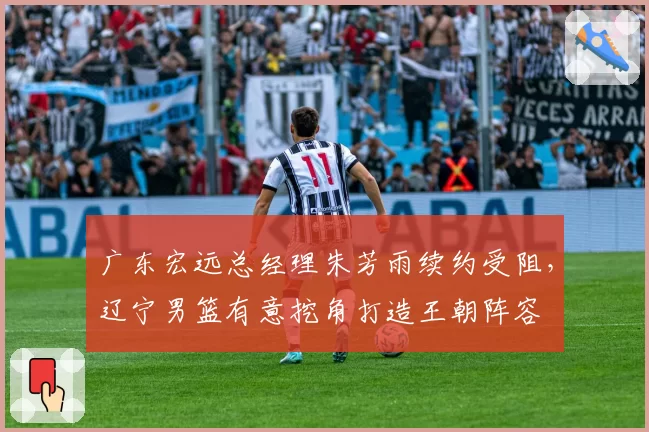广东宏远总经理朱芳雨续约受阻，辽宁男篮有意挖角打造王朝阵容