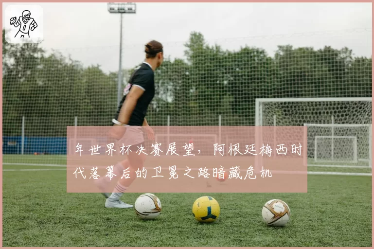 年世界杯决赛展望，阿根廷梅西时代落幕后的卫冕之路暗藏危机