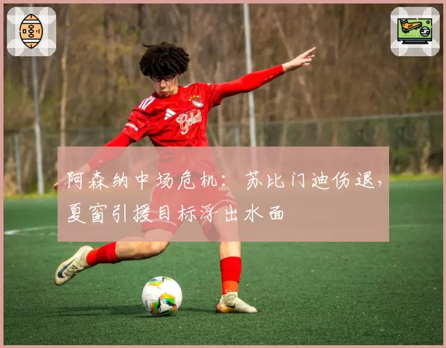 阿森纳中场危机:苏比门迪伤退,夏窗引援目标浮出水面