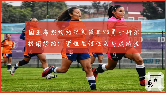 国王布朗续约谈判僵局vs勇士科尔提前续约：管理层信任度与成绩挂钩