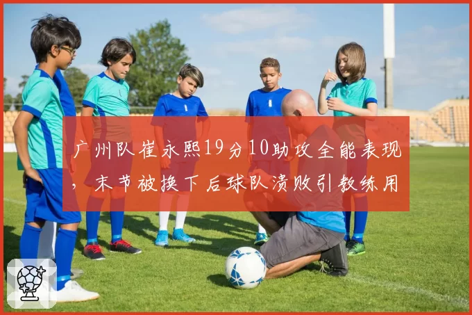 广州队崔永熙19分10助攻全能表现，末节被换下后球队溃败引教练用人之争